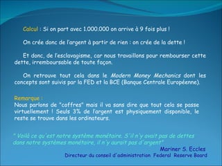 Calcul  : Si on part avec 1.000.000 on arrive à 9 fois plus ! On crée donc de l’argent à partir de rien : on crée de la dette !  Et donc, de l’esclavagisme, car nous travaillons pour rembourser cette dette, irremboursable de toute façon. On retrouve tout cela dans le  Modern Money Mechanics  dont les concepts sont suivis par la FED et la BCE (Banque Centrale Européenne). " Voilà ce qu'est notre système monétaire. S'il n'y avait pas de dettes dans notre systèmes monétaire, il n'y aurait pas d'argent"   Mariner S. Eccles  Directeur du conseil d'administration  Federal  Reserve Board Remarque :  Nous parlons de "coffres" mais il va sans dire que tout cela se passe virtuellement ! Seuls 3% de l’argent est physiquement disponible, le reste se trouve dans les ordinateurs. 