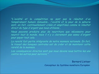 "L'avidité et la compétition ne sont pas le résultat d'un
tempérament humain immuable... l'avidité et la peur de la pénurie
sont, en fait, continuellement créés et amplifiées comme le résultat
direct du type d'argent que nous utilisons...
Nous pouvons produire plus de nourriture que nécessaire pour
nourrir tout le monde, mais il n'y a clairement pas assez d'argent
pour payer tout cela.
La rareté fait partie intégrante de notre monnaie nationale. En fait,
le travail des banques centrales est de créer et de maintenir cette
rareté de la monnaie.
Les conséquences directes sont que nous devons nous battre les uns
contre les autres pour survivre." 

                                                     Bernard Lietaer
                             Concepteur du Système monétaire Européen
 