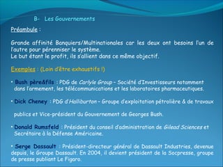 B- Les Gouvernements
Préambule :

Grande affinité Banquiers/Multinationales car les deux ont besoins l’un de
l’autre pour pérenniser le système.
Le but étant le profit, ils s’allient dans ce même objectif.

Exemples : (Loin d’être exhaustifs !)

• Bush père&fils : PDG de Carlyle Group – Société d’Investisseurs notamment
  dans l’armement, les télécommunications et les laboratoires pharmaceutiques.

• Dick Cheney : PDG d’Halliburton – Groupe d’exploitation pétrolière & de travaux

 publics et Vice-président du Gouvernement de Georges Bush.

• Donald Rumsfeld : Président du conseil d’administration de Gilead Sciences et
  Secrétaire à la Défense Américaine.

• Serge Dassault : Président-directeur général de Dassault Industries, devenue
depuis, le Groupe Dassault. En 2004, il devient président de la Socpresse, groupe
de presse publiant Le Figaro.
 