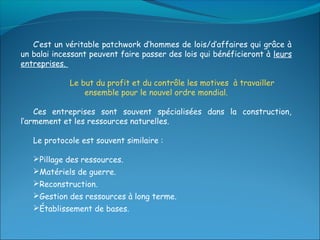C’est un véritable patchwork d’hommes de lois/d’affaires qui grâce à
un balai incessant peuvent faire passer des lois qui bénéficieront à leurs
entreprises.

             Le but du profit et du contrôle les motives à travailler
                 ensemble pour le nouvel ordre mondial.

    Ces entreprises sont souvent spécialisées dans la construction,
l’armement et les ressources naturelles.

   Le protocole est souvent similaire :

   Pillage des ressources.
   Matériels de guerre.
   Reconstruction.
   Gestion des ressources à long terme.
   Établissement de bases.
 