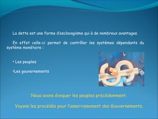 La dette est une forme d’esclavagisme qui à de nombreux avantages.

   En effet celle-ci permet de contrôler les systèmes dépendants du
système monétaire :


   • Les peuples

   •Les gouvernements




             Nous avons évoquer les peuples précédemment.

    Voyons les procédés pour l’asservissement des Gouvernements.
 