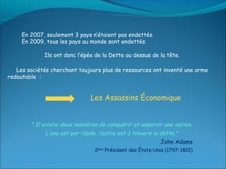 En 2007, seulement 3 pays n’étaient pas endettés.
     En 2009, tous les pays au monde sont endettés.

             Ils ont donc l’épée de la Dette au dessus de la tête.

   Les sociétés cherchant toujours plus de ressources ont inventé une arme
redoutable :


                               Les Assassins Économique


        " Il existe deux manières de conquérir et asservir une nation.
              L’une est par l’épée. l’autre est à travers la dette."
                                                             John Adams
                                2ème Président des États-Unis (1797-1801)
 