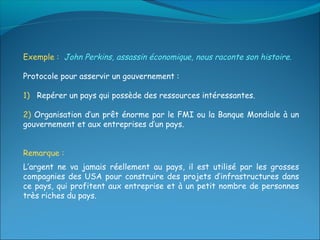 Exemple : John Perkins, assassin économique, nous raconte son histoire.

Protocole pour asservir un gouvernement :

1) Repérer un pays qui possède des ressources intéressantes.

2) Organisation d’un prêt énorme par le FMI ou la Banque Mondiale à un
gouvernement et aux entreprises d’un pays.


Remarque :
L’argent ne va jamais réellement au pays, il est utilisé par les grosses
compagnies des USA pour construire des projets d’infrastructures dans
ce pays, qui profitent aux entreprise et à un petit nombre de personnes
très riches du pays.
 