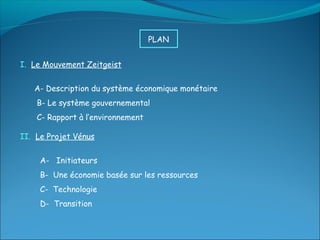 PLAN


I. Le Mouvement Zeitgeist


   A- Description du système économique monétaire
    B- Le système gouvernemental
    C- Rapport à l’environnement

II. Le Projet Vénus


     A- Initiateurs
     B- Une économie basée sur les ressources
     C- Technologie
     D- Transition
 