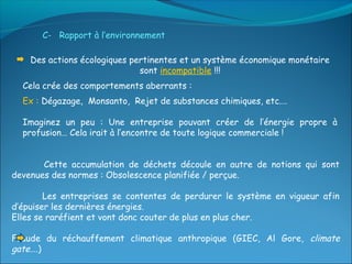 C- Rapport à l’environnement

    Des actions écologiques pertinentes et un système économique monétaire
                              sont incompatible !!!
  Cela crée des comportements aberrants :
  Ex : Dégazage, Monsanto, Rejet de substances chimiques, etc.…

  Imaginez un peu : Une entreprise pouvant créer de l’énergie propre à
  profusion… Cela irait à l’encontre de toute logique commerciale !


       Cette accumulation de déchets découle en autre de notions qui sont
devenues des normes : Obsolescence planifiée / perçue.

        Les entreprises se contentes de perdurer le système en vigueur afin
d’épuiser les dernières énergies.
Elles se raréfient et vont donc couter de plus en plus cher.

Fraude du réchauffement climatique anthropique (GIEC, Al Gore, climate
gate….)
 