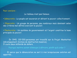 Pour conclure :
                       Le tableau n’est pas fameux.

• Démocratie : Le peuple est souverain et détient le pouvoir collectivement.

• Oligocratie : Un groupe de personne, peu nombreux mais dominant selon
des critères mal définis exercent le pouvoir.

• Ploutocratie : Un système de gouvernement où l'argent constitue la base
principale du pouvoir.


       En 1945, 130 000 personnes ont travaillé sur le Projet Manhattan
(développement d’armes de destruction massive).
Il couta deux milliards de dollars.
      Pourquoi mettre autant d’énergie à détruire, plutôt qu’à créer ?

    Et parce que la dénonciation ne sert à rien lorsqu’aucune solution est
apportée…
 