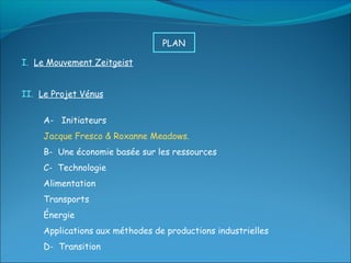 PLAN

I. Le Mouvement Zeitgeist


II. Le Projet Vénus


     A- Initiateurs
     Jacque Fresco & Roxanne Meadows.
     B- Une économie basée sur les ressources
     C- Technologie
     Alimentation
     Transports
     Énergie
     Applications aux méthodes de productions industrielles
     D- Transition
 