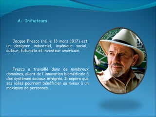 A- Initiateurs



   Jacque Fresco (né le 13 mars 1917) est
un designer industriel, ingénieur social,
auteur, futuriste et inventeur américain.



   Fresco a travaillé dans de nombreux
domaines, allant de l'innovation biomédicale à
des systèmes sociaux intégrés. Il espère que
ses idées pourront bénéficier au mieux à un
maximum de personnes.
 