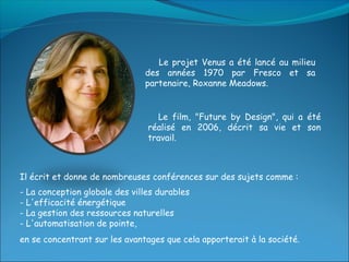 Le projet Venus a été lancé au milieu
                               des années 1970 par Fresco et sa
                               partenaire, Roxanne Meadows.


                                  Le film, "Future by Design", qui a été
                                réalisé en 2006, décrit sa vie et son
                                travail.



Il écrit et donne de nombreuses conférences sur des sujets comme :
- La conception globale des villes durables
- L'efficacité énergétique
- La gestion des ressources naturelles
- L'automatisation de pointe,
en se concentrant sur les avantages que cela apporterait à la société.
 