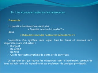 B- Une économie basée sur les ressources

   Préambule :

   La question fondamentale n’est plus :
                   « Combien cela va-t-il couter? »
   Mais
             « Disposons-nous des ressources nécessaires ? »

   Proposition d’un système dans lequel tous les biens et services sont
disponibles sans utilisation :
   - D’argent
   - De crédit
   - De troc
   - Ou de tout autre système de dette et de servitude.

   Le postulat est que toutes les ressources sont le patrimoine commun de
tous les habitants de la planète et pas seulement de quelques privilégiés.
 