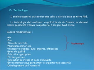 C- Technologie

   Il semble essentiel de clarifier que celle-ci est à la base de notre RBE.

    La technologie doit améliorer la qualité de vie de l’homme, lui donnant
ainsi la possibilité d’élever son potentiel à son plus haut niveau.

Besoins fondamentaux :

•Air
•Eau
•Aliments nutritifs                                      Technologie
•Abondance matérielle
•Transports (rapides, surs, propres, efficaces)
•Soins de qualité
•Éducation appropriée
•Fin des guerres
•Diminution du stress et de la criminalité
•Environnement nous permettant d'exploiter nos capacités
•Développement de l'humanité
 