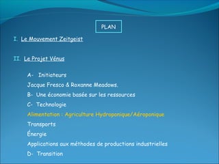 PLAN

I. Le Mouvement Zeitgeist


II. Le Projet Vénus


     A- Initiateurs
     Jacque Fresco & Roxanne Meadows.
     B- Une économie basée sur les ressources
     C- Technologie
     Alimentation : Agriculture Hydroponique/Aéroponique
     Transports
     Énergie
     Applications aux méthodes de productions industrielles
     D- Transition
 