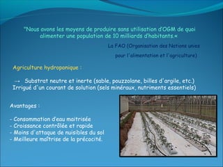"Nous avons les moyens de produire sans utilisation d’OGM de quoi
           alimenter une population de 10 milliards d’habitants.« 
                                        La FAO (Organisation des Nations unies
                                           pour l'alimentation et l'agriculture)

 Agriculture hydroponique :

  → Substrat neutre et inerte (sable, pouzzolane, billes d'argile, etc.)
 Irrigué d'un courant de solution (sels minéraux, nutriments essentiels)


Avantages :

- Consommation d’eau maitrisée
- Croissance contrôlée et rapide
- Moins d'attaque de nuisibles du sol
- Meilleure maîtrise de la précocité.
 