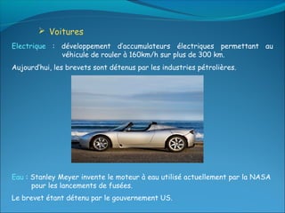  Voitures
Electrique : développement d’accumulateurs électriques permettant au
             véhicule de rouler à 160km/h sur plus de 300 km.
Aujourd’hui, les brevets sont détenus par les industries pétrolières.




Eau : Stanley Meyer invente le moteur à eau utilisé actuellement par la NASA
      pour les lancements de fusées.
Le brevet étant détenu par le gouvernement US.
 