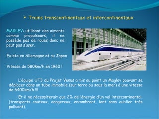  Trains transcontinentaux et intercontinentaux

MAGLEV: utilisant des aimants
comme propulseurs, il ne
possède pas de roues donc ne
peut pas s’user.

Existe en Allemagne et au Japon

Vitesse de 580km/h en 1960 !


      L’équipe UT3 du Projet Venus a mis au point un Maglev pouvant se
 déplacer dans un tube immobile (sur terre ou sous la mer) à une vitesse
 de 6400km/h !!!
      Et il ne nécessiterait que 2% de l’énergie d’un vol intercontinental.
 (transports couteux, dangereux, encombrant, lent sans oublier très
 polluant).
 