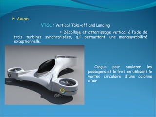  Avion
              VTOL : Vertical Take-off and Landing
                      = Décollage et atterrissage vertical à l’aide de
trois turbines synchronisées, qui permettant une manœuvrabilité
exceptionnelle.




                                         Conçus pour soulever les
                                      passagers et le fret en utilisant le
                                      vortex circulaire d'une colonne
                                      d'air
 