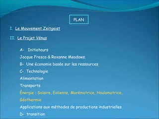 PLAN

I. Le Mouvement Zeitgeist

II. Le Projet Vénus


     A- Initiateurs
     Jacque Fresco & Roxanne Meadows.
     B- Une économie basée sur les ressources
     C- Technologie
     Alimentation
     Transports
     Énergie : Solaire, Eolienne, Marémotrice, Houlomotrice,
     Géothermie
     Applications aux méthodes de productions industrielles
     D- transition
 