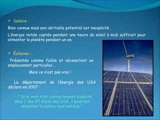  Solaire :
Bien connue mais son véritable potentiel est inexploité.
L’énergie totale captée pendant une heure de soleil à midi suffirait pour
alimenter la planète pendant un an.


 Éolienne :
 Présentée comme faible et nécessitant un
emplacement particulier…
              Mais ce n’est pas vrai !

   Le département de l’énergie des USA
déclara en 2007 :

     " Si le vent était correctement exploité
   dans 3 des 50 états des USA, il pourrait
       alimenter la nation tout entière "
 