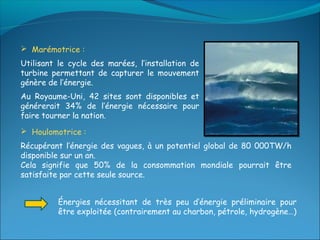  Marémotrice :
Utilisant le cycle des marées, l’installation de
turbine permettant de capturer le mouvement
génère de l’énergie.
Au Royaume-Uni, 42 sites sont disponibles et
générerait 34% de l’énergie nécessaire pour
faire tourner la nation.
 Houlomotrice :
Récupérant l’énergie des vagues, à un potentiel global de 80 000TW/h
disponible sur un an.
Cela signifie que 50% de la consommation mondiale pourrait être
satisfaite par cette seule source.


          Énergies nécessitant de très peu d’énergie préliminaire pour
          être exploitée (contrairement au charbon, pétrole, hydrogène…)
 