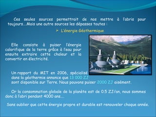 Ces seules sources permettrait de nos mettre à l’abris pour
 toujours….Mais une autre sources les dépasses toutes :
                            L’énergie Géothermique


   Elle consiste à puiser l’énergie
calorifique de la terre grâce à l’eau pour
ensuite extraire cette chaleur et la
convertir en électricité.


   Un rapport du MIT en 2006, spécialisé
   dans la géothermie annonce que 13 000 ZJ
   sont disponible sur Terre. Nous pouvons puiser 2000 ZJ aisément.

   Or la consommation globale de la planète est de 0.5 ZJ/an, nous sommes
donc à l’abri pendant 4000 ans….

Sans oublier que cette énergie propre et durable est renouveler chaque année.
 