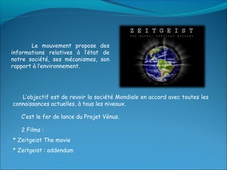 Le mouvement propose des
informations relatives à l’état de
notre société, ses mécanismes, son
rapport à l’environnement.




   L’objectif est de revoir la société Mondiale en accord avec toutes les
connaissances actuelles, à tous les niveaux.

   C’est le fer de lance du Projet Vénus.

   2 Films :
* Zeitgeist The movie
* Zeitgeist : addendum
 