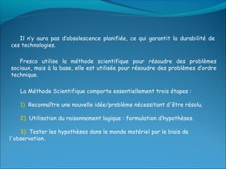 Il n’y aura pas d’obsolescence planifiée, ce qui garantit la durabilité de
ces technologies.

   Fresco utilise la méthode scientifique pour résoudre des problèmes
sociaux, mais à la base, elle est utilisée pour résoudre des problèmes d’ordre
technique.

    La Méthode Scientifique comporte essentiellement trois étapes :

    1) Reconnaître une nouvelle idée/problème nécessitant d'être résolu.

    2) Utilisation du raisonnement logique : formulation d’hypothèses.

    3) Tester les hypothèses dans le monde matériel par le biais de
l'observation.
 