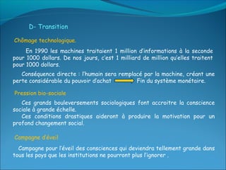 D- Transition

Chômage technologique.
     En 1990 les machines traitaient 1 million d’informations à la seconde
pour 1000 dollars. De nos jours, c’est 1 milliard de million qu’elles traitent
pour 1000 dollars.
   Conséquence directe : l’humain sera remplacé par la machine, créant une
perte considérable du pouvoir d’achat        Fin du système monétaire.

Pression bio-sociale
   Ces grands bouleversements sociologiques font accroitre la conscience
sociale à grande échelle.
   Ces conditions drastiques aideront à produire la motivation pour un
profond changement social.

Campagne d’éveil
  Campagne pour l’éveil des consciences qui deviendra tellement grande dans
tous les pays que les institutions ne pourront plus l’ignorer .
 