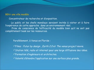 Bâtir une ville modèle
   Concentrateur de recherche et d’exposition.
      Le public et les chefs mondiaux seraient invités à visiter et à faire
l’expérience de cette approche dans un environnement réel.
      Prise de conscience de l’efficacité du modèle bien qu’il ne soit pas
complètement basé sur les ressources.



       Parallèlement, à Venus en Floride :

       Films : Futur by design , Earth 2.0 et The venus project movie.
       Station télé, radio et internet pour une large diffusions des idées.
       Formation d’ingénieurs et architectes.
       Volonté d’étendre l’application sur une surface plus grande.
 