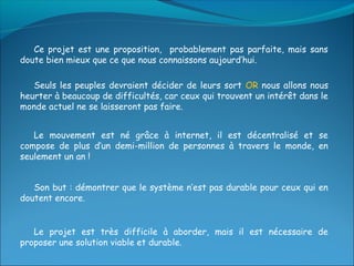 Ce projet est une proposition, probablement pas parfaite, mais sans
doute bien mieux que ce que nous connaissons aujourd’hui.

   Seuls les peuples devraient décider de leurs sort OR nous allons nous
heurter à beaucoup de difficultés, car ceux qui trouvent un intérêt dans le
monde actuel ne se laisseront pas faire.


   Le mouvement est né grâce à internet, il est décentralisé et se
compose de plus d’un demi-million de personnes à travers le monde, en
seulement un an !


   Son but : démontrer que le système n’est pas durable pour ceux qui en
doutent encore.


   Le projet est très difficile à aborder, mais il est nécessaire de
proposer une solution viable et durable.
 