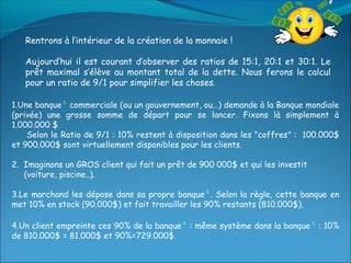 Rentrons à l’intérieur de la création de la monnaie !

   Aujourd’hui il est courant d’observer des ratios de 15:1, 20:1 et 30:1. Le
   prêt maximal s’élève au montant total de la dette. Nous ferons le calcul
   pour un ratio de 9/1 pour simplifier les choses.

1.Une banque¹ commerciale (ou un gouvernement, ou…) demande à la Banque mondiale
(privée) une grosse somme de départ pour se lancer. Fixons là simplement à
1.000.000 $
    Selon le Ratio de 9/1 : 10% restent à disposition dans les "coffres" : 100.000$
et 900.000$ sont virtuellement disponibles pour les clients.

2. Imaginons un GROS client qui fait un prêt de 900 000$ et qui les investit
   (voiture, piscine..).

3.Le marchand les dépose dans sa propre banque². Selon la règle, cette banque en
met 10% en stock (90.000$) et fait travailler les 90% restants (810.000$).

4.Un client empreinte ces 90% de la banque² : même système dans la banque³ : 10%
de 810.000$ = 81.000$ et 90%=729.000$.
 