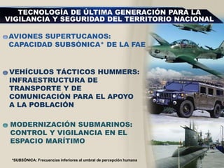 AVIONES SUPERTUCANOS:
CAPACIDAD SUBSÓNICA* DE LA FAE
VEHÍCULOS TÁCTICOS HUMMERS:
INFRAESTRUCTURA DE
TRANSPORTE Y DE
COMUNICACIÓN PARA EL APOYO
A LA POBLACIÓN
MODERNIZACIÓN SUBMARINOS:
CONTROL Y VIGILANCIA EN EL
ESPACIO MARÍTIMO
TECNOLOGÍA DE ÚLTIMA GENERACIÓN PARA LA
VIGILANCIA Y SEGURIDAD DEL TERRITORIO NACIONAL
*SUBSÓNICA: Frecuencias inferiores al umbral de percepción humana
 