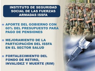 INSTITUTO DE SEGURIDAD
SOCIAL DE LAS FUERZAS
ARMADAS ISSFA
FORTALECIMIENTO DEL
FONDO DE RETIRO,
INVALIDEZ Y MUERTE (RIM)
APORTE DEL GOBIERNO CON
60% DEL PRESUPUESTO PARA
PAGO DE PENSIONES
MEJORAMIENTO DE LA
PARTICIPACIÓN DEL ISSFA
EN EL SECTOR SALUD
 