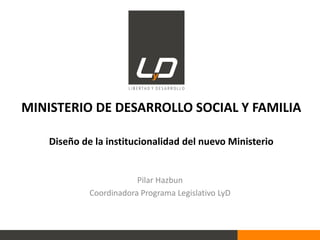 MINISTERIO DE DESARROLLO SOCIAL Y FAMILIA
Diseño de la institucionalidad del nuevo Ministerio
Pilar Hazbun
Coordinadora Programa Legislativo LyD
 