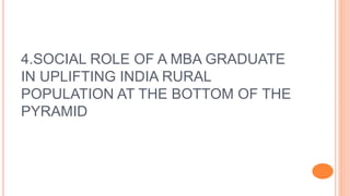4.SOCIAL ROLE OF A MBA GRADUATE
IN UPLIFTING INDIA RURAL
POPULATION AT THE BOTTOM OF THE
PYRAMID
 