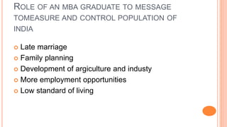 ROLE OF AN MBA GRADUATE TO MESSAGE
TOMEASURE AND CONTROL POPULATION OF
INDIA
 Late marriage
 Family planning
 Development of argiculture and industy
 More employment opportunities
 Low standard of living
 