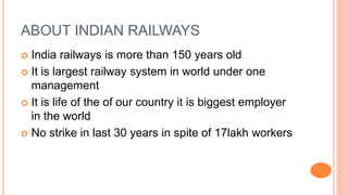 ABOUT INDIAN RAILWAYS
 India railways is more than 150 years old
 It is largest railway system in world under one
management
 It is life of the of our country it is biggest employer
in the world
 No strike in last 30 years in spite of 17lakh workers
 