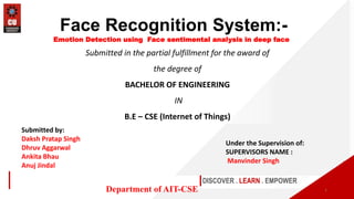 Submitted in the partial fulfillment for the award of
the degree of
BACHELOR OF ENGINEERING
IN
B.E – CSE (Internet of Things)
DISCOVER . LEARN . EMPOWER
Department of AIT-CSE
Face Recognition System:-
Emotion Detection using Face sentimental analysis in deep face
1
Submitted by:
Daksh Pratap Singh
Dhruv Aggarwal
Ankita Bhau
Anuj Jindal
Under the Supervision of:
SUPERVISORS NAME :
Manvinder Singh
 