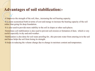 Advantages of soil stabilization:-
•it improves the strength of the soil, thus , increasing the soil bearing capacity.
•It is more economical both in terms of cost and energy to increase the bearing capacity of the soil
rather than going for deep foundation.
•It is also used to provide more stability to the soil in slopes or other such places.
•Sometimes soil stabilization is also used to prevent soil erosion or formation of dust, which is very
useful especially in dry and arid weather .
•Stabilization is also done for soil water proofing for , this prevents water from entering in to the soil
and hence helps the soil from losing its strength.
•It helps in reducing the volume change due to change in moisture content and temperature.
 