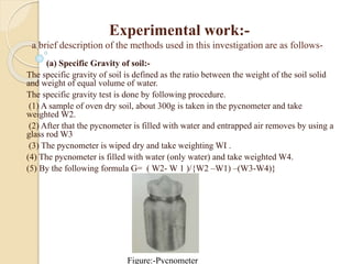 Experimental work:-
a brief description of the methods used in this investigation are as follows-
(a) Specific Gravity of soil:-
The specific gravity of soil is defined as the ratio between the weight of the soil solid
and weight of equal volume of water.
The specific gravity test is done by following procedure.
(1) A sample of oven dry soil, about 300g is taken in the pycnometer and take
weighted W2.
(2) After that the pycnometer is filled with water and entrapped air removes by using a
glass rod W3
(3) The pycnometer is wiped dry and take weighting WI .
(4) The pycnometer is filled with water (only water) and take weighted W4.
(5) By the following formula G= ( W2- W 1 )/{W2 –W1) –(W3-W4)}
Figure:-Pycnometer
 