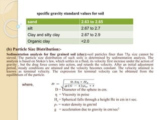 (b) Particle Size Distribution:-
Sedimentation analysis for fine grained soil (clay):-soil particles finer than 75µ size cannot be
sieved. The particle size distribution of such soils is determined by sedimentation analysis. The
analysis is based on Stokes’s law, which settles in a fluid, its velocity first increase under the action of
gravity , but the drag force comes into action, and retards the velocity. After an initial adjustment
period, steady conditions are attained and the velocity becomes constant. The velocity attained is
known as terminal velocity. The expression for terminal velocity can be obtained from the
equilibrium of the particle.
where,
D = Diameter of the sphere in cm.
ƞ = Viscosity in poise
He = Spherical falls through a height He in cm in t sec.
pw = water density in gm/ml
g = acceleration due to gravity in cm/sec2
sand 2.63 to 2.65
silt 2.67 to 2.7
Clay and silty clay 2.67 to 2.9
Organic clay <2.0
specific gravity standard values for soil
 