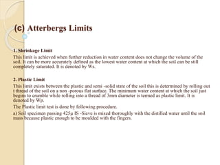 (c) Atterbergs Limits
.
1. Shrinkage Limit
This limit is achieved when further reduction in water content does not change the volume of the
soil. It can be more accurately defined as the lowest water content at which the soil can be still
completely saturated. It is denoted by Ws.
2. Plastic Limit
This limit exists between the plastic and semi -solid state of the soil this is determined by rolling out
t thread of the soil on a non -porous flat surface. The minimum water content at which the soil just
begins to crumble while rolling into a thread of 3mm diameter is termed as plastic limit. It is
denoted by Wp.
The Plastic limit test is done by following procedure.
a) Soil specimen passing 425µ IS -Sieve is mixed thoroughly with the distilled water until the soil
mass because plastic enough to be moulded with the fingers.
 