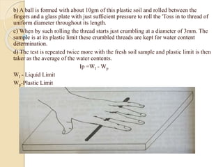 b) A ball is formed with about 10gm of this plastic soil and rolled between the
fingers and a glass plate with just sufficient pressure to roll the 'Toss in to thread of
uniform diameter throughout its length.
c) When by such rolling the thread starts just crumbling at a diameter of 3mm. The
sample is at its plastic limit these crumbled threads are kept for water content
determination.
d) The test is repeated twice more with the fresh soil sample and plastic limit is then
taker as the average of the water contents.
Ip =Wl - Wp
Wl - Liquid Limit
Wp-Plastic Limit
 