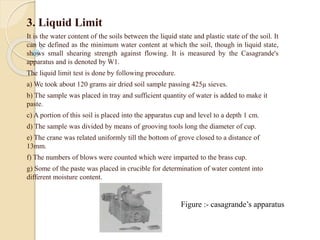 3. Liquid Limit
It is the water content of the soils between the liquid state and plastic state of the soil. It
can be defined as the minimum water content at which the soil, though in liquid state,
shows small shearing strength against flowing. It is measured by the Casagrande's
apparatus and is denoted by W1.
The liquid limit test is done by following procedure.
a) We took about 120 grams air dried soil sample passing 425µ sieves.
b) The sample was placed in tray and sufficient quantity of water is added to make it
paste.
c) A portion of this soil is placed into the apparatus cup and level to a depth 1 cm.
d) The sample was divided by means of grooving tools long the diameter of cup.
e) The crane was related uniformly till the bottom of grove closed to a distance of
13mm.
f) The numbers of blows were counted which were imparted to the brass cup.
g) Some of the paste was placed in crucible for determination of water content into
different moisture content.
Figure :- casagrande’s apparatus
 