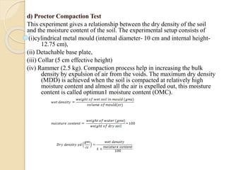 d) Proctor Compaction Test
This experiment gives a relationship between the dry density of the soil
and the moisture content of the soil. The experimental setup consists of
(i)cylindrical metal mould (internal diameter- 10 cm and internal height-
12.75 cm),
(ii) Detachable base plate,
(iii) Collar (5 cm effective height)
(iv) Rammer (2.5 kg). Compaction process help in increasing the bulk
density by expulsion of air from the voids. The maximum dry density
(MDD) is achieved when the soil is compacted at relatively high
moisture content and almost all the air is expelled out, this moisture
content is called optimun1 moisture content (OMC).
 