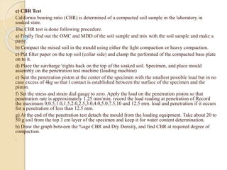 e) CBR Test
California bearing ratio (CBR) is determined of a compacted soil sample in the laboratory in
soaked state.
The CBR test is done following procedure.
a) Firstly find out the OMC and MDD of the soil sample and mix with the soil sample and make a
paste.
b) Compact the mixed soil in the mould using either the light compaction or heavy compaction.
c) Put filter paper on the top soil (collar side) and clamp the perforated of the compacted base plate
on to it.
d) Place the surcharge 'eights hack on the top of the soaked soil. Specimen, and place mould
assembly on the penetration test machine (loading machine)
e) Seat the penetration piston at the center of the specimen with the smallest possible load but in no
case excess of 4kg so that l contact is established between the surface of the specimen and the
piston.
f) Set the stress and strain dial gauge to zero. Apply the load on the penetration piston so that
penetration rate is approximately 1.25 mm/min. record the load reading at penetration of Record
the maximum 0,0.5,1.0,1.5,2.0,2.5,3.0,4.0,5.0,7.5,10 and 12.5 mm. load and penetration if it occurs
for a penetration of less than 12.5 mm.
g) At the end of the penetration test detach the mould from the loading equipment. Take about 20 to
50 g soil from the top 3 cm layer of the specimen and keep it for water content determination.
h) Draw the graph between the %age CBR and Dry Density, and find CBR at required degree of
compaction.
.
 
