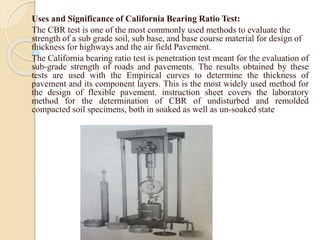 Uses and Significance of California Bearing Ratio Test:
The CBR test is one of the most commonly used methods to evaluate the
strength of a sub grade soil, sub base, and base course material for design of
thickness for highways and the air field Pavement.
The California bearing ratio test is penetration test meant for the evaluation of
sub-grade strength of roads and pavements. The results obtained by these
tests are used with the Empirical curves to determine the thickness of
pavement and its component layers. This is the most widely used method for
the design of flexible pavement. instruction sheet covers the laboratory
method for the determination of CBR of undisturbed and remolded
compacted soil specimens, both in soaked as well as un-soaked state
 