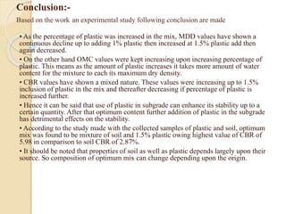 Conclusion:-
Based on the work an experimental study following conclusion are made
• As the percentage of plastic was increased in the mix, MDD values have shown a
continuous decline up to adding 1% plastic then increased at 1.5% plastic add then
again decreased.
• On the other hand OMC values were kept increasing upon increasing percentage of
plastic. This means as the amount of plastic increases it takes more amount of water
content for the mixture to each its maximum dry density.
• CBR values have shown a mixed nature. These values were increasing up to 1.5%
inclusion of plastic in the mix and thereafter decreasing if percentage of plastic is
increased further.
• Hence it can be said that use of plastic in subgrade can enhance its stability up to a
certain quantity. After that optimum content further addition of plastic in the subgrade
has detrimental effects on the stability.
• According to the study made with the collected samples of plastic and soil, optimum
mix was found to be mixture of soil and 1.5% plastic owing highest value of CBR of
5.98 in comparison to soil CBR of 2.87%.
• It should be noted that properties of soil as well as plastic depends largely upon their
source. So composition of optimum mix can change depending upon the origin.
 
