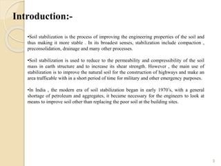 Introduction:-
3
•Soil stabilization is the process of improving the engineering properties of the soil and
thus making it more stable . In its broadest senses, stabilization include compaction ,
preconsolidation, drainage and many other processes.
•Soil stabilization is used to reduce to the permeability and compressibility of the soil
mass in earth structure and to increase its shear strength. However , the main use of
stabilization is to improve the natural soil for the construction of highways and make an
area trafficable with in a short period of time for military and other emergency purposes.
•In India , the modern era of soil stabilization began in early 1970’s, with a general
shortage of petroleum and aggregates, it became necessary for the engineers to look at
means to improve soil other than replacing the poor soil at the building sites.
 