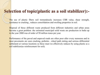 Selection of topic(plastic as a soil stabilizer):-
The use of plastic fibers soil tremendously increases CBR value, shear strength,
resistance to cracking , reduces consolidation and swelling properties in soil.
Disposal of these different waste produced from different industries and urban areas
become a great problem .the estimated municipal solid waste are production in India up
to the year 2000 was of order of 50 million tones per year.
Performance of the paved and unpaved roads are often poor after every monsoon and in
most pavements are seen cracking, potholes , wheel path rutting and serious differential
settlement at various locations so these must we effectively reduces by using plastic as a
soil stabilizer(as reinforcement for soil).
 