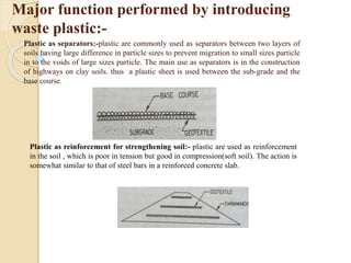 Major function performed by introducing
waste plastic:-
Plastic as separators:-plastic are commonly used as separators between two layers of
soils having large difference in particle sizes to prevent migration to small sizes particle
in to the voids of large sizes particle. The main use as separators is in the construction
of highways on clay soils. thus a plastic sheet is used between the sub-grade and the
base course.
Plastic as reinforcement for strengthening soil:- plastic are used as reinforcement
in the soil , which is poor in tension but good in compression(soft soil). The action is
somewhat similar to that of steel bars in a reinforced concrete slab.
 